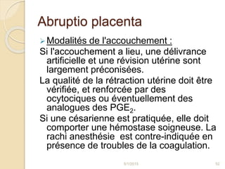 Abruptio placenta
Modalités de l'accouchement :
Si l'accouchement a lieu, une délivrance
artificielle et une révision utérine sont
largement préconisées.
La qualité de la rétraction utérine doit être
vérifiée, et renforcée par des
ocytociques ou éventuellement des
analogues des PGE2.
Si une césarienne est pratiquée, elle doit
comporter une hémostase soigneuse. La
rachi anesthésie est contre-indiquée en
présence de troubles de la coagulation.
5/1/2015 52
 