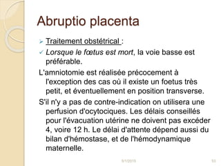 Abruptio placenta
 Traitement obstétrical :
 Lorsque le fœtus est mort, la voie basse est
préférable.
L'amniotomie est réalisée précocement à
l'exception des cas où il existe un foetus très
petit, et éventuellement en position transverse.
S'il n'y a pas de contre-indication on utilisera une
perfusion d'ocytociques. Les délais conseillés
pour l'évacuation utérine ne doivent pas excéder
4, voire 12 h. Le délai d'attente dépend aussi du
bilan d'hémostase, et de l'hémodynamique
maternelle.
5/1/2015 53
 