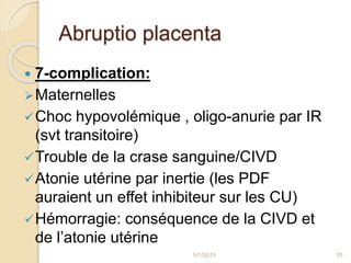 Abruptio placenta
 7-complication:
Maternelles
Choc hypovolémique , oligo-anurie par IR
(svt transitoire)
Trouble de la crase sanguine/CIVD
Atonie utérine par inertie (les PDF
auraient un effet inhibiteur sur les CU)
Hémorragie: conséquence de la CIVD et
de l’atonie utérine
5/1/2015 55
 