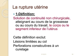 La rupture utérine
 1-Définition:
Solution de continuité non chirurgicale,
atteignant au cours de la grossesse
ou au cours du travail, le corps ou le
segment inferieur de l’utérus
Cette définition exclut:
Lésions limitées au col
Perforations consécutives à un
curetage
5/1/2015 58
 