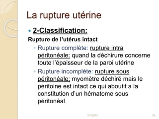 La rupture utérine
 2-Classification:
Rupture de l’utérus intact
◦ Rupture complète: rupture intra
péritonéale: quand la déchirure concerne
toute l’épaisseur de la paroi utérine
◦ Rupture incomplète: rupture sous
péritonéale; myomètre déchiré mais le
péritoine est intact ce qui aboutit a la
constitution d’un hématome sous
péritonéal
5/1/2015 59
 