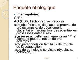 Enquête étiologique
 Interrogatoire:
GsRh
AG (DDR, l’échographie précoce).
atcd obstétricaux: de placenta prævia, de
pré éclampsie, de décollement
placentaire marginal lors des éventuelles
grossesses antérieures
grossesse actuelle: saignements au 1er et
2ieme trimestre, notion de pré
éclampsie.
atcd personnels ou familiaux de trouble
de la coagulation
atcd de pathologie cervicale (dysplasie,
ectropion,…)
5/1/2015 6
 