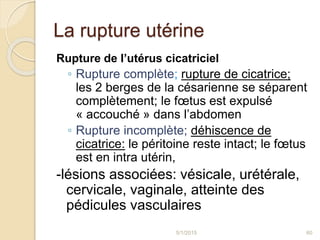 La rupture utérine
Rupture de l’utérus cicatriciel
◦ Rupture complète; rupture de cicatrice;
les 2 berges de la césarienne se séparent
complètement; le fœtus est expulsé
« accouché » dans l’abdomen
◦ Rupture incomplète; déhiscence de
cicatrice: le péritoine reste intact; le fœtus
est en intra utérin,
-lésions associées: vésicale, urétérale,
cervicale, vaginale, atteinte des
pédicules vasculaires
5/1/2015 60
 