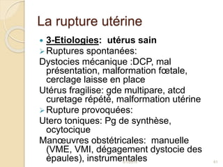 La rupture utérine
 3-Etiologies: utérus sain
Ruptures spontanées:
Dystocies mécanique :DCP, mal
présentation, malformation fœtale,
cerclage laisse en place
Utérus fragilise: gde multipare, atcd
curetage répété, malformation utérine
Rupture provoquées:
Utero toniques: Pg de synthèse,
ocytocique
Manœuvres obstétricales: manuelle
(VME, VMI, dégagement dystocie des
épaules), instrumentales5/1/2015 61
 