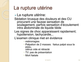 La rupture utérine
La rupture utérine:
Sédation brusque des douleurs et des CU
procurant une fausse sensation de
soulagement, parfois sensation d’écoulement
intra abdominale de liquide tiède
Les signes de choc apparaissent rapidement;
hypotension, tachycardie,..
L’examen clinique met en évidence
 métrorragies
 Palpation de 2 masses: fœtus palpé sous la
peau,
utérus vide et rétracté
 TV: pas de présentation
 Mort fœtale
5/1/2015 64
 