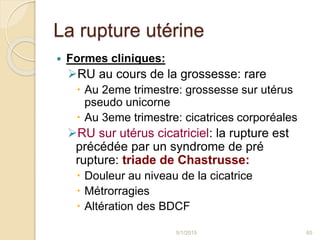 La rupture utérine
 Formes cliniques:
RU au cours de la grossesse: rare
 Au 2eme trimestre: grossesse sur utérus
pseudo unicorne
 Au 3eme trimestre: cicatrices corporéales
RU sur utérus cicatriciel: la rupture est
précédée par un syndrome de pré
rupture: triade de Chastrusse:
 Douleur au niveau de la cicatrice
 Métrorragies
 Altération des BDCF
5/1/2015 65
 