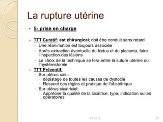 La rupture utérine
 5- prise en charge
 TTT Curatif: est chirurgical; doit être conduit sans retard
◦ Une réanimation est toujours associée
◦ Après extraction éventuelle du fœtus et du placenta, faire
l’inspection des lésions
◦ Le choix de la technique se fera entre la suture utérine ou
l’hystérectomie
 TTT Préventif:
◦ Sur utérus sain:
 dépistage de toutes les causes de dystocie
 Respect des règles et pratique de l’obstétrique
◦ Sur utérus cicatriciel:
 Apprécier la qualité de la cicatrice; type, indication suites
opératoires
5/1/2015 67
 