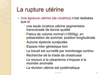 La rupture utérine
 Une épreuve utérine (de cicatrice) n’est réalisées
que si:
 une seule cicatrice utérine segmentaire
transversale de bonne qualité
 Fœtus de volume normal (<3500g), en
présentation de sommet, position longitudinale
 Aucune dystocie surajoutée
 Espace inter génésique bon
 Le travail est surveillé par monitorage continu
 Recherche de la triade de chastrusse
 Le recours à la césarienne s’impose à la
moindre anomalie
 La révision utérine est systématique
5/1/2015 68
 
