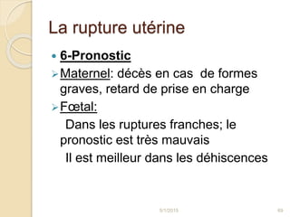 La rupture utérine
 6-Pronostic
Maternel: décès en cas de formes
graves, retard de prise en charge
Fœtal:
Dans les ruptures franches; le
pronostic est très mauvais
Il est meilleur dans les déhiscences
5/1/2015 69
 