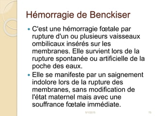Hémorragie de Benckiser
 C'est une hémorragie fœtale par
rupture d'un ou plusieurs vaisseaux
ombilicaux insérés sur les
membranes. Elle survient lors de la
rupture spontanée ou artificielle de la
poche des eaux.
 Elle se manifeste par un saignement
indolore lors de la rupture des
membranes, sans modification de
l'état maternel mais avec une
souffrance fœtale immédiate.
5/1/2015 70
 
