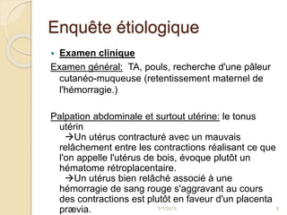 Enquête étiologique
 Examen clinique
Examen général: TA, pouls, recherche d'une pâleur
cutanéo-muqueuse (retentissement maternel de
l'hémorragie.)
Palpation abdominale et surtout utérine: le tonus
utérin
Un utérus contracturé avec un mauvais
relâchement entre les contractions réalisant ce que
l'on appelle l'utérus de bois, évoque plutôt un
hématome rétroplacentaire.
Un utérus bien relâché associé à une
hémorragie de sang rouge s'aggravant au cours
des contractions est plutôt en faveur d'un placenta
prævia. 5/1/2015 8
 