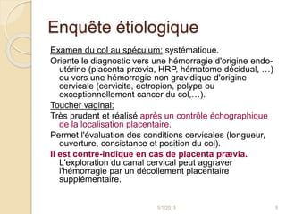 Enquête étiologique
Examen du col au spéculum: systématique.
Oriente le diagnostic vers une hémorragie d'origine endo-
utérine (placenta prævia, HRP, hématome décidual, …)
ou vers une hémorragie non gravidique d'origine
cervicale (cervicite, ectropion, polype ou
exceptionnellement cancer du col,…).
Toucher vaginal:
Très prudent et réalisé après un contrôle échographique
de la localisation placentaire.
Permet l'évaluation des conditions cervicales (longueur,
ouverture, consistance et position du col).
Il est contre-indique en cas de placenta prævia.
L'exploration du canal cervical peut aggraver
l'hémorragie par un décollement placentaire
supplémentaire.
5/1/2015 9
 