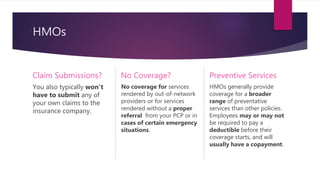 HMOs
Claim Submissions?
You also typically won't
have to submit any of
your own claims to the
insurance company.
No Coverage?
No coverage for services
rendered by out-of-network
providers or for services
rendered without a proper
referral from your PCP or in
cases of certain emergency
situations.
Preventive Services
HMOs generally provide
coverage for a broader
range of preventative
services than other policies.
Employees may or may not
be required to pay a
deductible before their
coverage starts, and will
usually have a copayment.
 