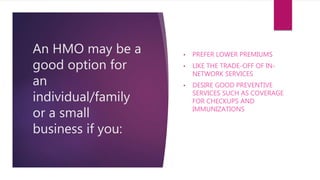 An HMO may be a
good option for
an
individual/family
or a small
business if you:
• PREFER LOWER PREMIUMS
• LIKE THE TRADE-OFF OF IN-
NETWORK SERVICES
• DESIRE GOOD PREVENTIVE
SERVICES SUCH AS COVERAGE
FOR CHECKUPS AND
IMMUNIZATIONS
 