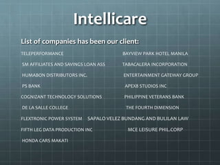 Intellicare
List of companies has been our client:
TELEPERFORMANCE BAYVIEW PARK HOTEL MANILA
SM AFFILIATES AND SAVINGS LOAN ASS TABACALERA INCORPORATION
HUMABON DISTRIBUTORS INC. ENTERTAINMENT GATEWAY GROUP
PS BANK APEX8 STUDIOS INC
COGNIZANT TECHNOLOGY SOLUTIONS PHILIPPINE VETERANS BANK
DE LA SALLE COLLEGE THE FOURTH DIMENSION
FLEXTRONIC POWER SYSTEM SAPALO VELEZ BUNDANG AND BULILAN LAW
FIFTH LEG DATA PRODUCTION INC MCE LEISURE PHIL.CORP
HONDA CARS MAKATI
 