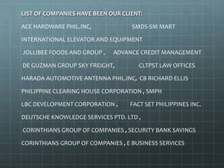 LIST OF COMPANIES HAVE BEEN OUR CLIENT:
ACE HARDWARE PHIL.INC, SMDS-SM MART
INTERNATIONAL ELEVATOR AND EQUIPMENT
JOLLIBEE FOODS AND GROUP , ADVANCE CREDIT MANAGEMENT
DE GUZMAN GROUP SKY FREIGHT, CLTPST LAW OFFICES
HARADA AUTOMOTIVE ANTENNA PHIL.INC, CB RICHARD ELLIS
PHILIPPINE CLEARING HOUSE CORPORATION , SMPH
LBC DEVELOPMENT CORPORATION , FACT SET PHILIPPINES INC.
DEUTSCHE KNOWLEDGE SERVICES PTD. LTD ,
CORINTHIANS GROUP OF COMPANIES , SECURITY BANK SAVINGS
CORINTHIANS GROUP OF COMPANIES , E BUSINESS SERVICES
 