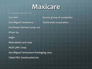 Maxicare
List of companies have been our client:
Can Asia Sunvar group of companies
San Miguel Yamamura Techtrends corporation
Purefoods Hormel Comp. Inc
Pfizer Inc.
Aegis
Metrobank card corp.
HGST phil. Coop
San Miguel Yamsamura Packaging corp
Taisei Phil. Construction Inc
 
