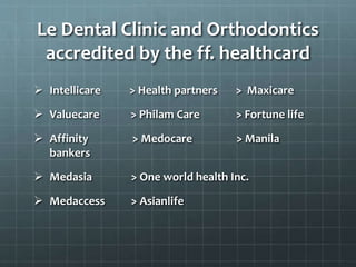 Le Dental Clinic and Orthodontics
accredited by the ff. healthcard
 Intellicare > Health partners > Maxicare
 Valuecare > Philam Care > Fortune life
 Affinity > Medocare > Manila
bankers
 Medasia > One world health Inc.
 Medaccess > Asianlife
 