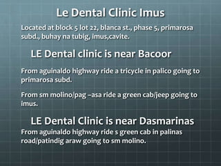 Le Dental Clinic Imus
Located at block 5 lot 22, blanca st., phase 5, primarosa
subd., buhay na tubig, imus,cavite.
LE Dental clinic is near Bacoor
From aguinaldo highway ride a tricycle in palico going to
primarosa subd.
From sm molino/pag –asa ride a green cab/jeep going to
imus.
LE Dental Clinic is near Dasmarinas
From aguinaldo highway ride s green cab in palinas
road/patindig araw going to sm molino.
 