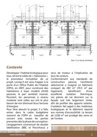 www.libnam.eu 2
Développer l’habitat écologique pour
tous, tel est le crédo de « Habiozone »,
le promoteur immobilier de ce
projet. Lorsqu’il est venu frapper à la
porte d’un Office Public de l’Habitat
(OPH), en 2007, pour construire des
habitations à loyer modéré (HLM)
passives, le pari semblait insensé.
Pourtant, les personnes à revenu
modeste sont celles qui ont le plus
besoin de voir diminuer leurs factures
d’énergies.
Pour faire aboutir le projet, il a fallu
entrer dans le cadre budgétaire
restreint de l’OPH et travailler de
concert avec toutes les parties
prenantes dès la phase de conception.
L’engagement contractuel de double
labellisation (BBC et Passivhaus) a
Contexte
servi de moteur à l’implication de
tous les acteurs.
Conformément aux standards de
construction passive, l’architecte
sélectionné a imaginé un bâtiment
compact de 282 m² (70.5 m² par
logement), bénéficiant d’une
excellente isolation thermique.
Les pièces de vie donnent sur la
façade sud très largement vitrée,
afin de profiter des apports solaires.
L’isolation fait appel à des matériaux
écologiques et le bâtiment répond
aux normes d’accessibilité. Le terrain
de 1100 m² est protégé des vents et
de l’ombre.
Plan © Le Garzic Achitecte
 