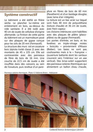 Collectif franco-britannique Libnam3
Le bâtiment a été édifié en filière
sèche. Le plancher lui-même est
entièrement en bois, au-dessus du
vide sanitaire. Il a été isolé avec
40 cm de ouate de cellulose d’origine
allemande. La finition de cette partie
du bâtiment est un marmoleum posé
sur des plaques de gypse conçue
pour les sols de 20 mm (Fermacell).
La structure des murs est en ossature
bois (épicéa traité classe 2) avec des
montants de 45 x 225 cm. Elle est
contreventée avec des panneaux
de fibre de bois de 16 mm. Une
couche de 22.5 cm de ouate a été
insufflée dans des caissons au sein
de l’ossature, puis revêtue d’un pare-
Système constructif
pluie en fibres de bois de 60 mm
(Pavatherm) et d’un bardage douglas
(avec lame d’air intégrée).
La toiture est un bac acier sur lequel
sont fixés 40 mm de polyuréthane
(toiture chaude) et 36 cm de ouate,
avec frein-vapeur.
Les cloisons intérieures sont habillées
avec des plaques de plâtre (placo-
plâtre) ou de gypse (Fermacell).
Les portes d’entrée, en bois, et les
fenêtres en triple-vitrage mixtes
«  bois/alu  » proviennent d’Alsace
(Bieber). Les baies ne sont pas
coulissantes mais à la «  française  »
(ouverture battante dont les vantaux
s’ouvrent vers l’intérieur sur un axe
vertical). Des brise-soleil supportent
des panneaux solaires thermiques qui
alimentent un ballon d’eau chaude,
Panneaux solaires thermiques- Photo © Fabienne Briero - Habiozone
 