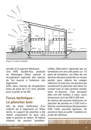 www.libnam.eu 4
assistés d’un appoint électrique.
Une VMC double-flux, produite
en Allemagne (Paul), permet la
récupération optimale des calories
de l’air évacué à l’extérieur des
logements.
Enfin, deux citernes de récupération
d’eau de pluie de 5 m3 sont utilisées
pour le jardin et les WC.
Focus technique :
Le plancher bois
Afin de tester l’édification d’un
collectif de 4 logements en filière
sèche, le support de plancher a été
réalisé uniquement en bois, sans
dalle ni poutres en béton. 70 mètres
linéaires de poutres lamellées-
collées (fabrication régionale par un
lamelliste) ont ainsi été posés sur 15
plots de fondation. Les têtes de ces
derniers devaient présenter un niveau
parfait, pour réduire les calages
ultérieurs en bois dur. Les poutres qui
soutiennent le plancher sont donc en
contact avec le vide sanitaire ventilé,
situé en-dessous. C’est pourquoi
elles ont été traitées à cœur. Leurs
dimensions sont de 500 X 200 mm.
Au-dessus des poutres maîtresses, un
plancher de poutres en I (320 mm) a
été fixé, contreventé par des panneaux
OSB. Cette seconde épaisseur de
poutre en bois accueille l’isolation en
ouate de cellulose.
Coupe © Le Garzic Achitecte
 