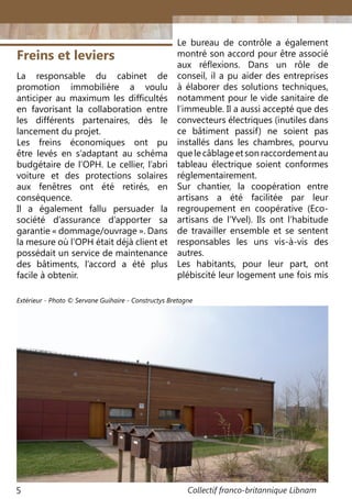 Collectif franco-britannique Libnam5
Freins et leviers
La responsable du cabinet de
promotion immobilière a voulu
anticiper au maximum les difficultés
en favorisant la collaboration entre
les différents partenaires, dès le
lancement du projet.
Les freins économiques ont pu
être levés en s’adaptant au schéma
budgétaire de l’OPH. Le cellier, l’abri
voiture et des protections solaires
aux fenêtres ont été retirés, en
conséquence.
Il a également fallu persuader la
société d’assurance d’apporter sa
garantie « dommage/ouvrage ». Dans
la mesure où l’OPH était déjà client et
possédait un service de maintenance
des bâtiments, l’accord a été plus
facile à obtenir.
Le bureau de contrôle a également
montré son accord pour être associé
aux réflexions. Dans un rôle de
conseil, il a pu aider des entreprises
à élaborer des solutions techniques,
notamment pour le vide sanitaire de
l’immeuble. Il a aussi accepté que des
convecteurs électriques (inutiles dans
ce bâtiment passif) ne soient pas
installés dans les chambres, pourvu
quelecâblageetsonraccordementau
tableau électrique soient conformes
réglementairement.
Sur chantier, la coopération entre
artisans a été facilitée par leur
regroupement en coopérative (Eco-
artisans de l’Yvel). Ils ont l’habitude
de travailler ensemble et se sentent
responsables les uns vis-à-vis des
autres.
Les habitants, pour leur part, ont
plébiscité leur logement une fois mis
Extérieur - Photo © Servane Guihaire - Constructys Bretagne
 