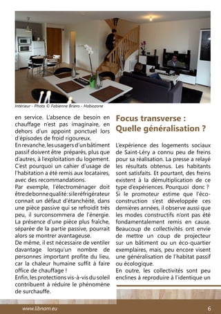 www.libnam.eu 6
en service. L’absence de besoin en
chauffage n’est pas imaginaire, en
dehors d’un appoint ponctuel lors
d’épisodes de froid rigoureux.
Enrevanche,lesusagersd’unbâtiment
passif doivent être préparés, plus que
d’autres, à l’exploitation du logement.
C’est pourquoi un cahier d’usage de
l’habitation a été remis aux locataires,
avec des recommandations.
Par exemple, l’électroménager doit
êtredebonnequalité:sileréfrigérateur
connait un défaut d’étanchéité, dans
une pièce passive qui se refroidit très
peu, il surconsommera de l’énergie.
La présence d’une pièce plus fraîche,
séparée de la partie passive, pourrait
alors se montrer avantageuse.
De même, il est nécessaire de ventiler
davantage lorsqu’un nombre de
personnes important profite du lieu,
car la chaleur humaine suffit à faire
office de chauffage !
Enfin, les protections vis-à-vis du soleil
contribuent à réduire le phénomène
de surchauffe.
Focus transverse :
Quelle généralisation ?
L’expérience des logements sociaux
de Saint-Léry a connu peu de freins
pour sa réalisation. La presse a relayé
les résultats obtenus. Les habitants
sont satisfaits. Et pourtant, des freins
existent à la démultiplication de ce
type d’expériences. Pourquoi  donc ?
Si le promoteur estime que l’éco-
construction s’est développée ces
dernières années, il observe aussi que
les modes constructifs n’ont pas été
fondamentalement remis en cause.
Beaucoup de collectivités ont envie
de mettre un coup de projecteur
sur un bâtiment ou un éco-quartier
exemplaires, mais, peu encore visent
une généralisation de l’habitat passif
ou écologique.
En outre, les collectivités sont peu
enclines à reproduire à l’identique un
Intérieur - Photo © Fabienne Briero - Habiozone
 