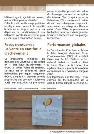 Collectif franco-britannique Libnam7
bâtiment ayant déjà fait ses preuves,
même s’il est personnalisable.
Enfin, la maîtrise d’ouvrage publique
privilégie, assez souvent, la rapidité,
le volume et le prix, même si les
dépenses de fonctionnement des
bâtiments construits s’avèreront plus
élevées qu’en construction passive.
Focus transverse :
La Vente en état futur
d’achèvement
Le programme immobilier du
domaine des Courtieux a été vendu
en « état futur d’achèvement »
(VEFA) à l’Office Public de l’Habitat.
La VEFA est un contrat de vente
immobilière par lequel l’acquéreur
(l’OPH, dans le cas présent) devient
propriétaire des ouvrages seulement
après leur exécution. Le promoteur
conserve ainsi les pouvoirs de maître
de l’ouvrage jusqu’à la réception
des travaux. C’est ce qui a permis à
Habiozone d’être relativement maître
de ses choix techniques et de pouvoir
sélectionner les entreprises. Dans le
cadre d’une VEFA, le promoteur a
l’obligation de se doter d’une garantie
financière d’achèvement, qui protège
l’acquéreur.
Le Domaine des Courtieux a obtenu
le label français «Bâtiment Basse
Consommation» (BBC) et le label
Passivhaus. Ce fut d’ailleurs le 1er
collectif certifié « passif » dans
le Grand Ouest de la France. Il a
également reçu le prix de l’innovation
au concours des Pyramides d’argent
2012.
Les logements ont fait l’objet d’un
examen par thermographie de la
part du Centre d’Etude Technique de
Performances globales
Maison passive - Photo © Servane Guihaire - Constructys Bretagne
 