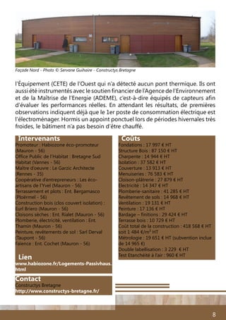 8
Intervenants
Promoteur : Habiozone éco-promoteur
(Mauron - 56)
Office Public de l’Habitat : Bretagne Sud
Habitat (Vannes - 56)
Maître d’oeuvre : Le Garzic Architecte
(Rennes - 35)
Coopérative d’entrepreneurs : Les éco-
artisans de l’Yvel (Mauron - 56)
Terrassement et plots : Ent. Bergamasco
(Ploërmel - 56)
Construction bois (clos couvert isolation) :
Eurl Briero (Mauron - 56)
Cloisons sèches : Ent. Rialet (Mauron - 56)
Plomberie, électricité, ventilation : Ent.
Thamin (Mauron - 56)
Peinture, revêtements de sol : Sarl Derval
(Taupont - 56)
Faïence : Ent. Cochet (Mauron - 56)
Lien
www.habiozone.fr/Logements-Passivhaus.
html
Coûts
Fondations : 17 997 € HT
Structure Bois : 87 150 € HT
Charpente : 14 944 € HT
Isolation : 37 582 € HT
Couverture : 13 913 € HT
Menuiseries : 76 583 € HT
Cloison-plâtrerie : 27 879 € HT
Electricité : 14 347 € HT
Plomberie-sanitaire : 41 285 € HT
Revêtement de sols : 14 968 € HT
Ventilation : 19 131 € HT
Peinture : 17 136 € HT
Bardage – finitions : 29 424 € HT
Terrasse bois : 10 729 € HT
Coût total de la construction : 418 568 € HT
soit 1 484 €/m2 HT
Métrologie : 19 651 € HT (subvention inclue
de 14 965 €)
Double labellisation : 3 229 € HT
Test Etanchéité à l’air : 960 € HT
l’Équipement (CETE) de l’Ouest qui n’a détecté aucun pont thermique. Ils ont
aussi été instrumentés avec le soutien financier de l’Agence de l’Environnement
et de la Maîtrise de l’Energie (ADEME), c’est-à-dire équipés de capteurs afin
d’évaluer les performances réelles. En attendant les résultats, de premières
observations indiquent déjà que le 1er poste de consommation électrique est
l’électroménager. Hormis un appoint ponctuel lors de périodes hivernales très
froides, le bâtiment n’a pas besoin d’être chauffé.
Façade Nord - Photo © Servane Guihaire - Constructys Bretagne
Contact
Constructys Bretagne
http://www.constructys-bretagne.fr/
 