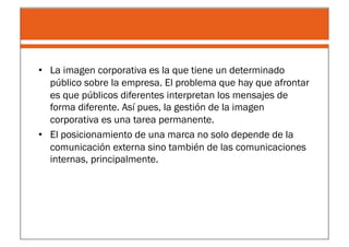 •  La imagen corporativa es la que tiene un determinado
   público sobre la empresa. El problema que hay que afrontar
   es que públicos diferentes interpretan los mensajes de
   forma diferente. Así pues, la gestión de la imagen
   corporativa es una tarea permanente.
•  El posicionamiento de una marca no solo depende de la
   comunicación externa sino también de las comunicaciones
   internas, principalmente.
 