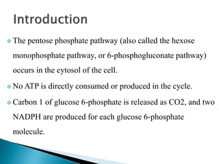  The pentose phosphate pathway (also called the hexose
monophosphate pathway, or 6-phosphogluconate pathway)
occurs in the cytosol of the cell.
 No ATP is directly consumed or produced in the cycle.
 Carbon 1 of glucose 6-phosphate is released as CO2, and two
NADPH are produced for each glucose 6-phosphate
molecule.
 