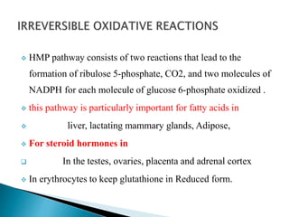  HMP pathway consists of two reactions that lead to the
formation of ribulose 5-phosphate, CO2, and two molecules of
NADPH for each molecule of glucose 6-phosphate oxidized .
 this pathway is particularly important for fatty acids in
 liver, lactating mammary glands, Adipose,
 For steroid hormones in
 In the testes, ovaries, placenta and adrenal cortex
 In erythrocytes to keep glutathione in Reduced form.
 