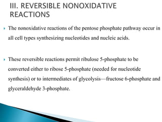  The nonoxidative reactions of the pentose phosphate pathway occur in
all cell types synthesizing nucleotides and nucleic acids.
 These reversible reactions permit ribulose 5-phosphate to be
converted either to ribose 5-phosphate (needed for nucleotide
synthesis) or to intermediates of glycolysis—fructose 6-phosphate and
glyceraldehyde 3-phosphate.
 