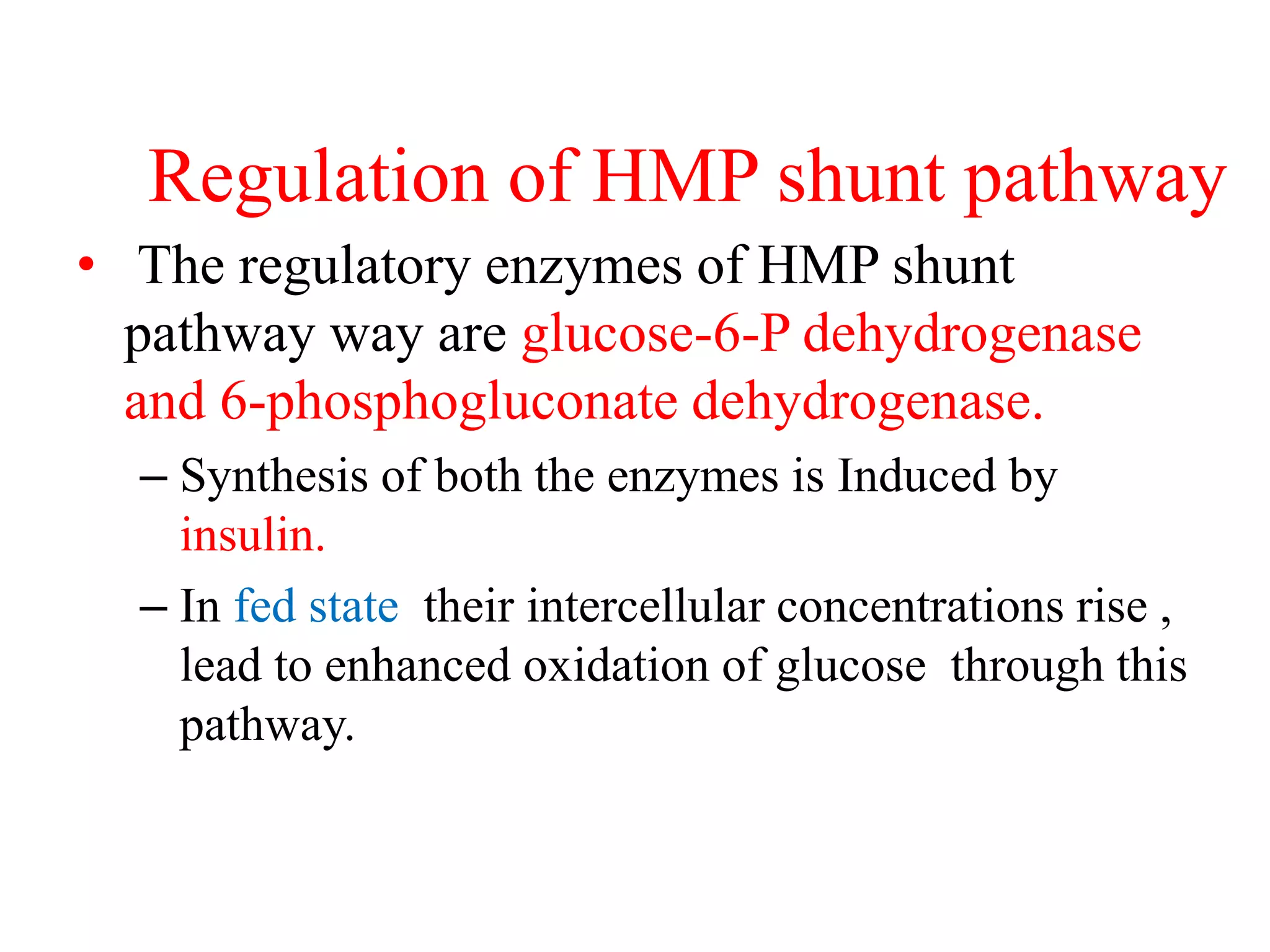Regulation of HMP shunt pathway
• The regulatory enzymes of HMP shunt
pathway way are glucose-6-P dehydrogenase
and 6-phosphogluconate dehydrogenase.
– Synthesis of both the enzymes is Induced by
insulin.
– In fed state their intercellular concentrations rise ,
lead to enhanced oxidation of glucose through this
pathway.
 