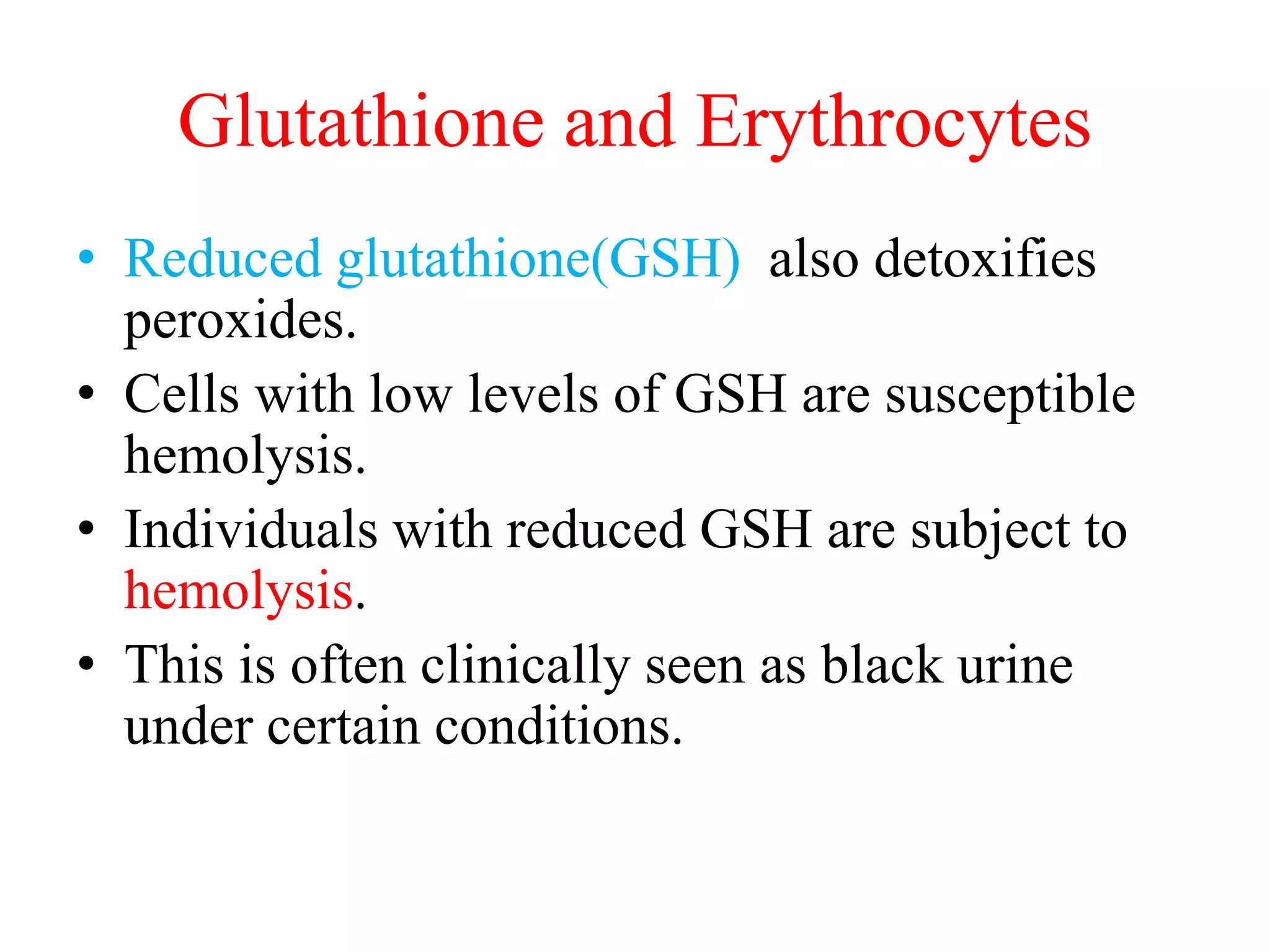Glutathione and Erythrocytes
• Reduced glutathione(GSH) also detoxifies
peroxides.
• Cells with low levels of GSH are susceptible
hemolysis.
• Individuals with reduced GSH are subject to
hemolysis.
• This is often clinically seen as black urine
under certain conditions.
 