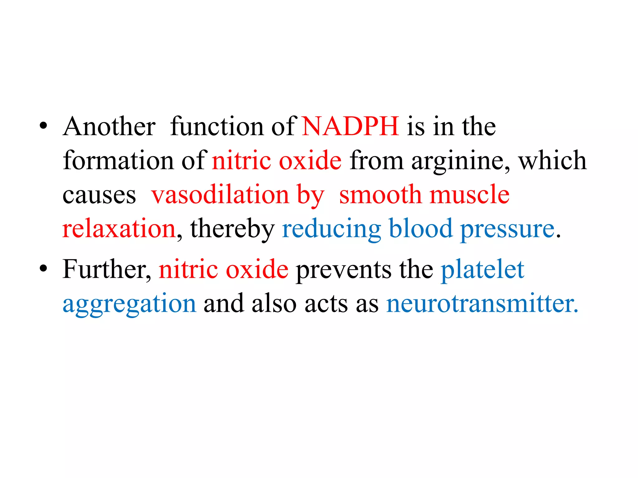 • Another function of NADPH is in the
formation of nitric oxide from arginine, which
causes vasodilation by smooth muscle
relaxation, thereby reducing blood pressure.
• Further, nitric oxide prevents the platelet
aggregation and also acts as neurotransmitter.
 
