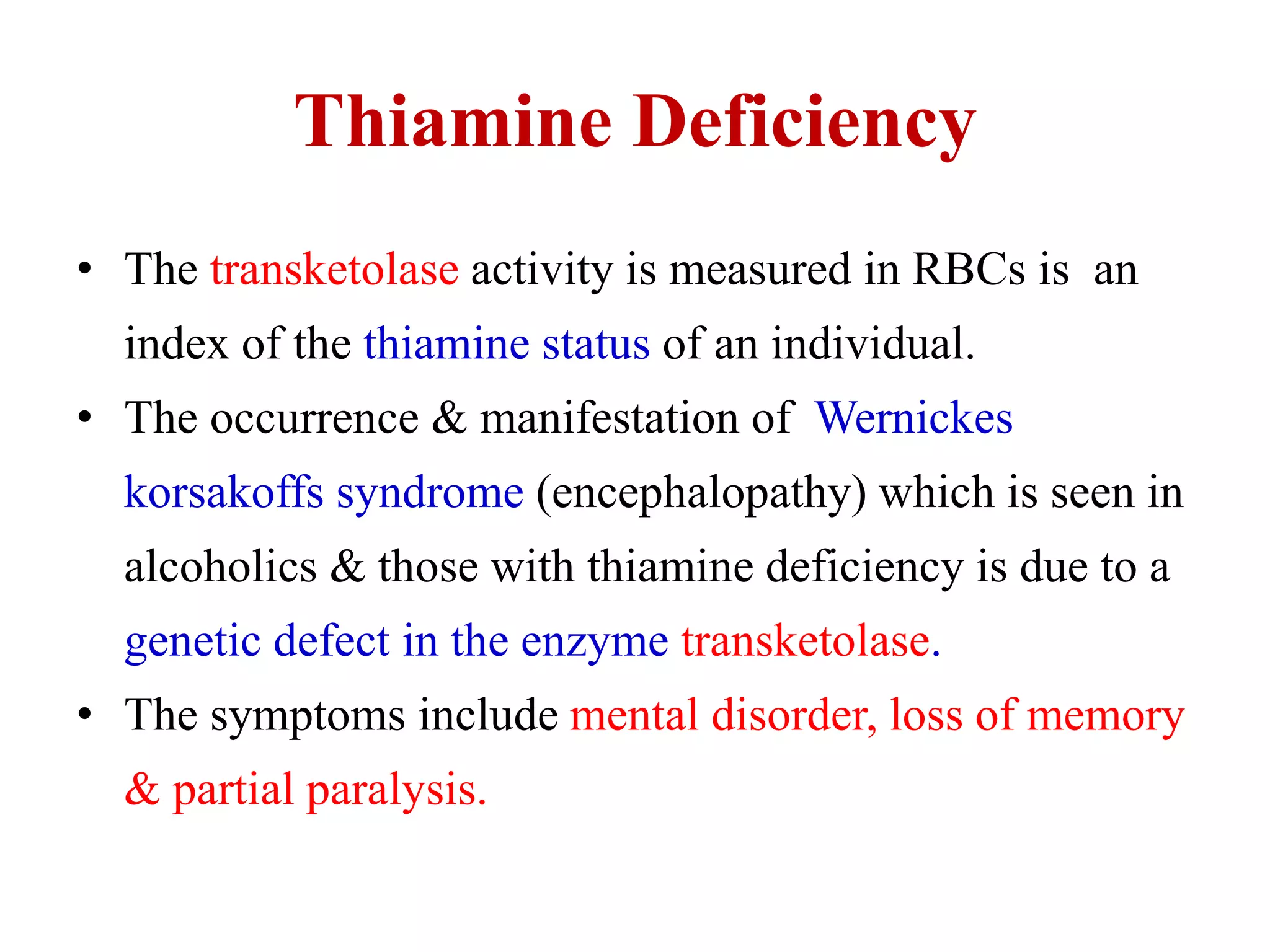 Thiamine Deficiency
• The transketolase activity is measured in RBCs is an
index of the thiamine status of an individual.
• The occurrence & manifestation of Wernickes
korsakoffs syndrome (encephalopathy) which is seen in
alcoholics & those with thiamine deficiency is due to a
genetic defect in the enzyme transketolase.
• The symptoms include mental disorder, loss of memory
& partial paralysis.
 