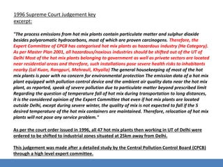 1996 Supreme Court Judgement key 
excerpt: 
"The process emissions from hot mix plants contain particulate matter and sulphur dioxide 
besides polyaromatic hydrocarbons, most of which are proven carcinogens. Therefore, the 
Expert Committee of CPCB has categorised hot mix plants as hazardous industry (Ha Category). 
As per Master Plan 2001, all hazardous/noxious industries should be shifted out of the UT of 
Delhi Most of the hot mix plants belonging to government as well as private sectors are located 
near residential areas and therefore, such installations pose severe health risks to inhabitants 
nearby (Lal Kuan, Rangpuri, Mehrauli, Khyalla) The general housekeeping of most of the hot 
mix plants is poor with no concern for environmental protection The emission data of a hot mix 
plant equipped with pollution control device and the ambient air quality data near the hot mix 
plant, as reported, speak of severe pollution due to particulate matter beyond prescribed limit 
Regarding the question of temperature fall of hot mix during transportation to long distances, 
it is the considered opinion of the Expert Committee that even if hot mix plants are located 
outside Delhi, except during severe winter, the quality of mix is not expected to fall if the 5 
desired temperature of the hot mix containers are maintained. Therefore, relocation of hot mix 
plants will not pose any service problem." 
As per the court order issued in 1996, all 47 hot mix plants then working in UT of Delhi were 
ordered to be shifted to industrial zones situated at 25km away from Delhi. 
This judgement was made after a detailed study by the Central Pollution Control Board (CPCB) 
through a high level expert committee. 
 