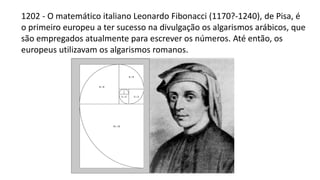 1202 - O matemático italiano Leonardo Fibonacci (1170?-1240), de Pisa, é
o primeiro europeu a ter sucesso na divulgação os algarismos arábicos, que
são empregados atualmente para escrever os números. Até então, os
europeus utilizavam os algarismos romanos.
 