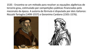 1535 - Encontra-se um método para resolver as equações algébricas de
terceiro grau, estimulado por competições públicas financiados pelo
mecenato da época. A autoria da fórmula é disputada por dois italianos:
Niccolò Tartaglia (1499-1557) e Geronimo Cardano (1501-1576).
 