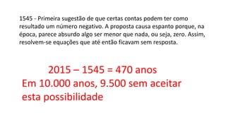 1545 - Primeira sugestão de que certas contas podem ter como
resultado um número negativo. A proposta causa espanto porque, na
época, parece absurdo algo ser menor que nada, ou seja, zero. Assim,
resolvem-se equações que até então ficavam sem resposta.
2015 – 1545 = 470 anos
Em 10.000 anos, 9.500 sem aceitar
esta possibilidade
 