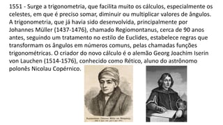 1551 - Surge a trigonometria, que facilita muito os cálculos, especialmente os
celestes, em que é preciso somar, diminuir ou multiplicar valores de ângulos.
A trigonometria, que já havia sido desenvolvida, principalmente por
Johannes Müller (1437-1476), chamado Regiomontanus, cerca de 90 anos
antes, seguindo um tratamento no estilo de Euclides, estabelece regras que
transformam os ângulos em números comuns, pelas chamadas funções
trigonométricas. O criador do novo cálculo é o alemão Georg Joachim Iserin
von Lauchen (1514-1576), conhecido como Rético, aluno do astrônomo
polonês Nicolau Copérnico.
 