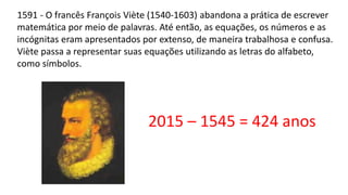 1591 - O francês François Viète (1540-1603) abandona a prática de escrever
matemática por meio de palavras. Até então, as equações, os números e as
incógnitas eram apresentados por extenso, de maneira trabalhosa e confusa.
Viète passa a representar suas equações utilizando as letras do alfabeto,
como símbolos.
2015 – 1545 = 424 anos
 
