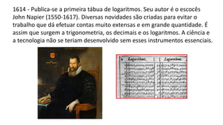 1614 - Publica-se a primeira tábua de logaritmos. Seu autor é o escocês
John Napier (1550-1617). Diversas novidades são criadas para evitar o
trabalho que dá efetuar contas muito extensas e em grande quantidade. É
assim que surgem a trigonometria, os decimais e os logaritmos. A ciência e
a tecnologia não se teriam desenvolvido sem esses instrumentos essenciais.
 