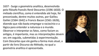 1637 - Surge a geometria analítica, desenvolvida
pelo filósofo francês René Descartes (1596-1650). O
método científico, como é entendida até hoje, foi
preconizado, dentre muitos outros, por Galileu
Galilei (1564-1642) e Francis Bacon (1561-1626),
dizendo que não basta empregar o raciocínio e a
lógica para entender a natureza e o mundo.
Observar e interpretar os fatos, como faziam os
antigos, é importante, mas as interpretações devem
ser, em seguida, submetidas à experimentação.
Com Descartes que ele ganha a forma mais atual, a
partir do livro Discurso do Método, no qual a
geometria analítica é apresentada.
 