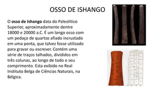OSSO DE ISHANGO
O osso de Ishango data do Paleolítico
Superior, aproximadamente dentre
18000 e 20000 a.C. É um longo osso com
um pedaço de quartzo afiado incrustado
em uma ponta, que talvez fosse utilizado
para gravar ou escrever. Contém uma
série de traços talhados, divididos em
três colunas, ao longo de todo o seu
comprimento. Esta exibido no Real
Instituto Belga de Ciências Naturais, na
Bélgica.
 