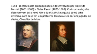 1654 - O cálculo das probabilidades é desenvolvido por Pierre de
Fermat (1601-1665) e Blaise Pascal (1623-1662). Curiosamente, eles
desenvolvem esse novo ramo da matemática quase como uma
diversão, com base em um problema levado a eles por um jogador de
dados, Chevalier de Mere.
 