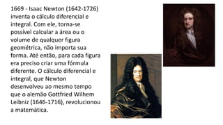 1669 - Isaac Newton (1642-1726)
inventa o cálculo diferencial e
integral. Com ele, torna-se
possível calcular a área ou o
volume de qualquer figura
geométrica, não importa sua
forma. Até então, para cada figura
era preciso criar uma fórmula
diferente. O cálculo diferencial e
integral, que Newton
desenvolveu ao mesmo tempo
que o alemão Gottfried Wilhem
Leibniz (1646-1716), revolucionou
a matemática.
 