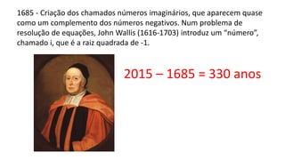 1685 - Criação dos chamados números imaginários, que aparecem quase
como um complemento dos números negativos. Num problema de
resolução de equações, John Wallis (1616-1703) introduz um “número”,
chamado i, que é a raiz quadrada de -1.
2015 – 1685 = 330 anos
 